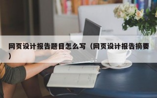 网页设计报告题目怎么写（网页设计报告摘要）