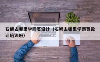 石狮去哪里学网页设计（石狮去哪里学网页设计培训班）