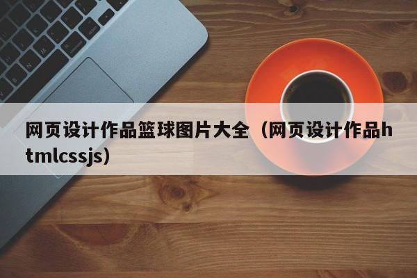 网页设计作品篮球图片大全(网页设计作品htmlcssjs)